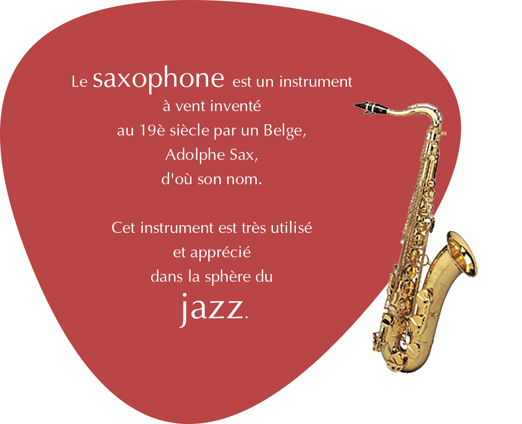 Le saxophone est un instrument  à vent inventé au 19è siècle par un Belge, Adolphe Sax, d'où son nom. Cet instrument est très utilisé et apprécié dans la sphère du jazz.