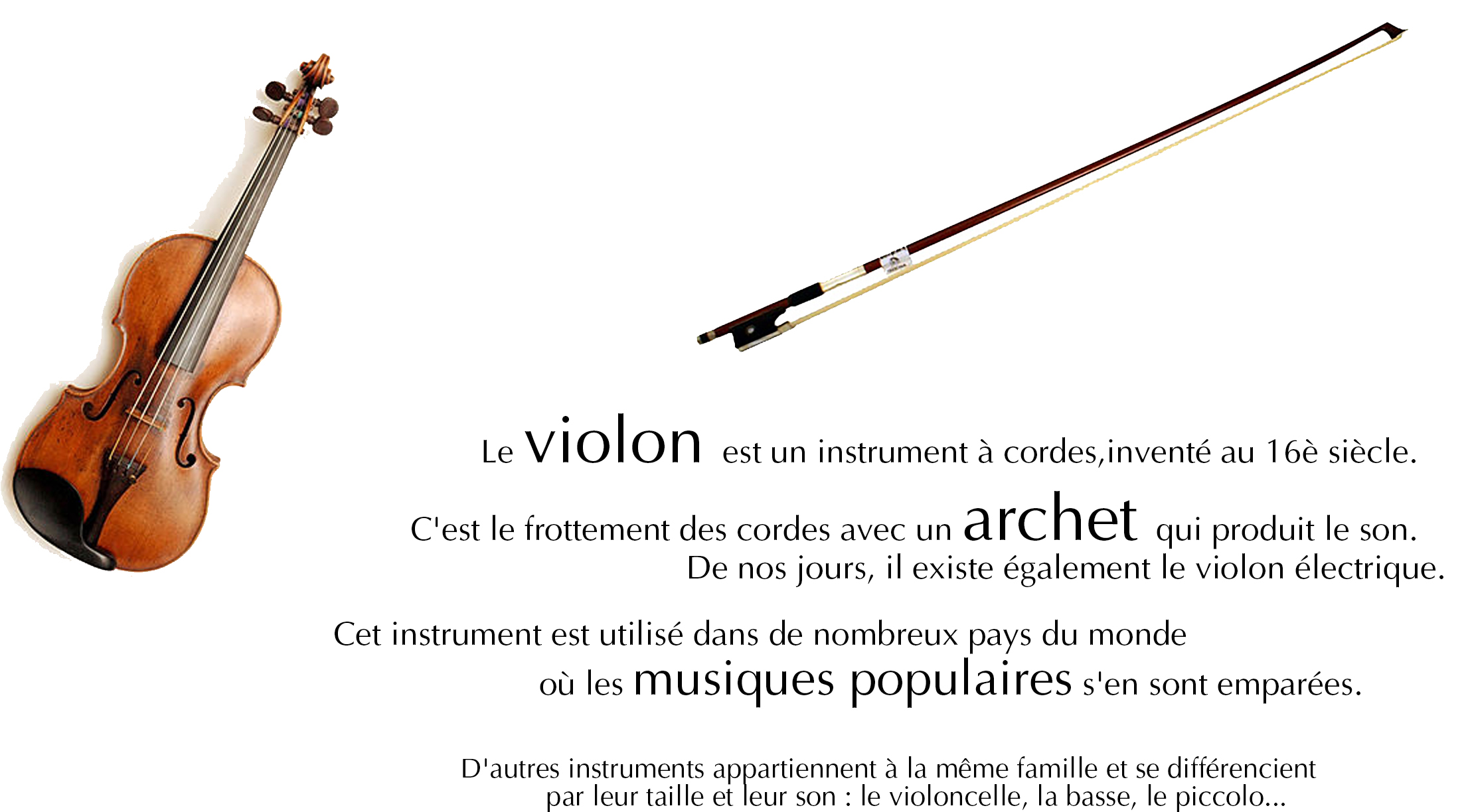 Le violon est un instrument à cordes, inventé au 16è siècle.  C'est le frottement des cordes avec un archet qui produit le son. De nos jours, il existe également le violon électrique. <br /><br />Cet instrument est utilisé dans de nombreux pays du monde où les musiques populaires s'en sont emparées. D'autres instruments appartiennent à la même famille et se différencient par leur taille et leur son : le violoncelle, la basse, le piccolo...